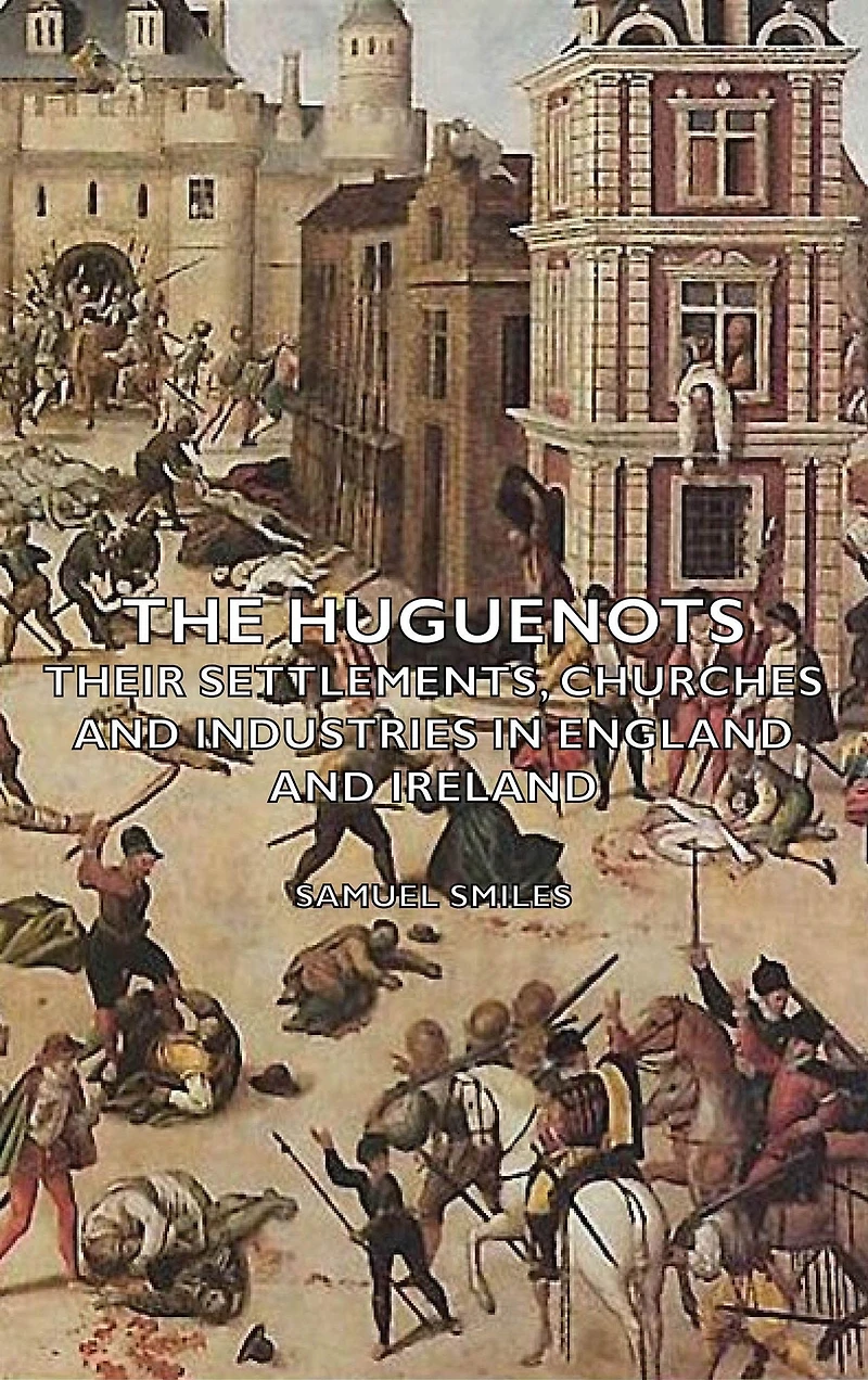 The Huguenots - Their Settlements, Churches and Industries England Ireland