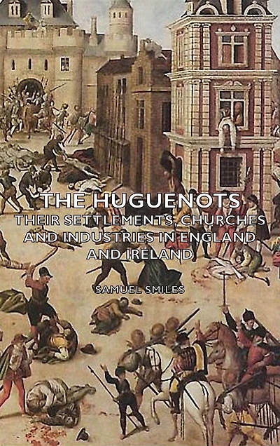 The Huguenots - Their Settlements, Churches and Industries England Ireland