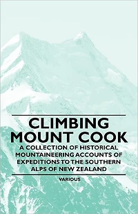 Climbing Mount Cook - A Collection of Historical Mountaineering Accounts Expeditions to the Southern Alps New Zealand