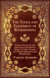 the Tools and Equipment of Bookbinding - A Selection Classic Articles on Sewing Press, Cutters, Clamps Other Apparatus for