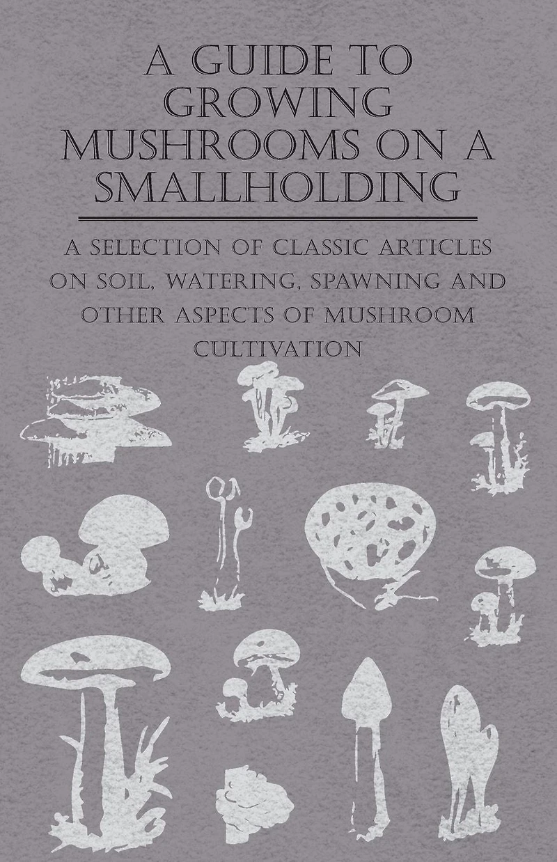 A Guide to Growing Mushrooms on Smallholding - Selection of Classic Articles Soil, Watering, Spawning and Other Aspects Mushroom Cultivation (Self-Sufficiency Series)