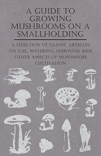 A Guide to Growing Mushrooms on Smallholding - Selection of Classic Articles Soil, Watering, Spawning and Other Aspects Mushroom Cultivation (Self-Sufficiency Series)