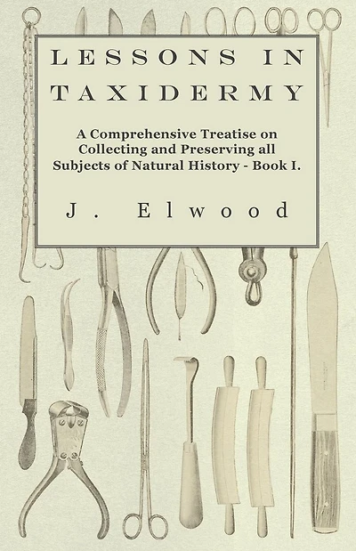 Lessons Taxidermy - A Comprehensive Treatise on Collecting and Preserving All Subjects of Natural History Book I.