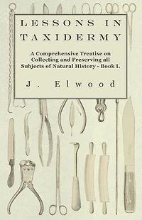 Lessons Taxidermy - A Comprehensive Treatise on Collecting and Preserving All Subjects of Natural History Book I.