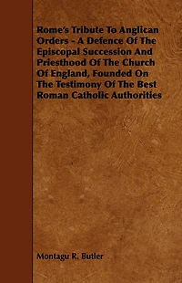 Rome's Tribute to Anglican Orders - A Defence of the Episcopal Succession and Priesthood of the Church of England, Founded on the Testimony of the Bes