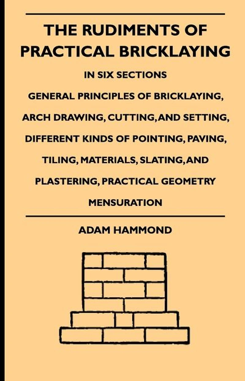 The Rudiments Of Practical Bricklaying - Six Sections: General Principles Bricklaying, Arch Drawing, Cutting, And Setting, Different Kinds Pointing, Paving, Tiling, Materials, Slating, Plastering, Geometry Mensuration