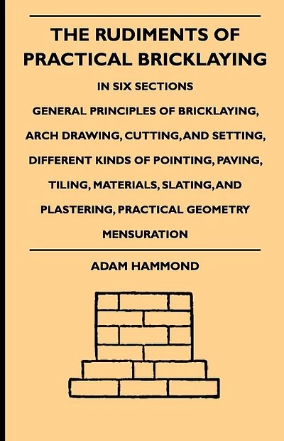 The Rudiments Of Practical Bricklaying - Six Sections: General Principles Bricklaying, Arch Drawing, Cutting, And Setting, Different Kinds Pointing, Paving, Tiling, Materials, Slating, Plastering, Geometry Mensuration