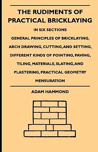 The Rudiments Of Practical Bricklaying - Six Sections: General Principles Bricklaying, Arch Drawing, Cutting, And Setting, Different Kinds Pointing, Paving, Tiling, Materials, Slating, Plastering, Geometry Mensuration