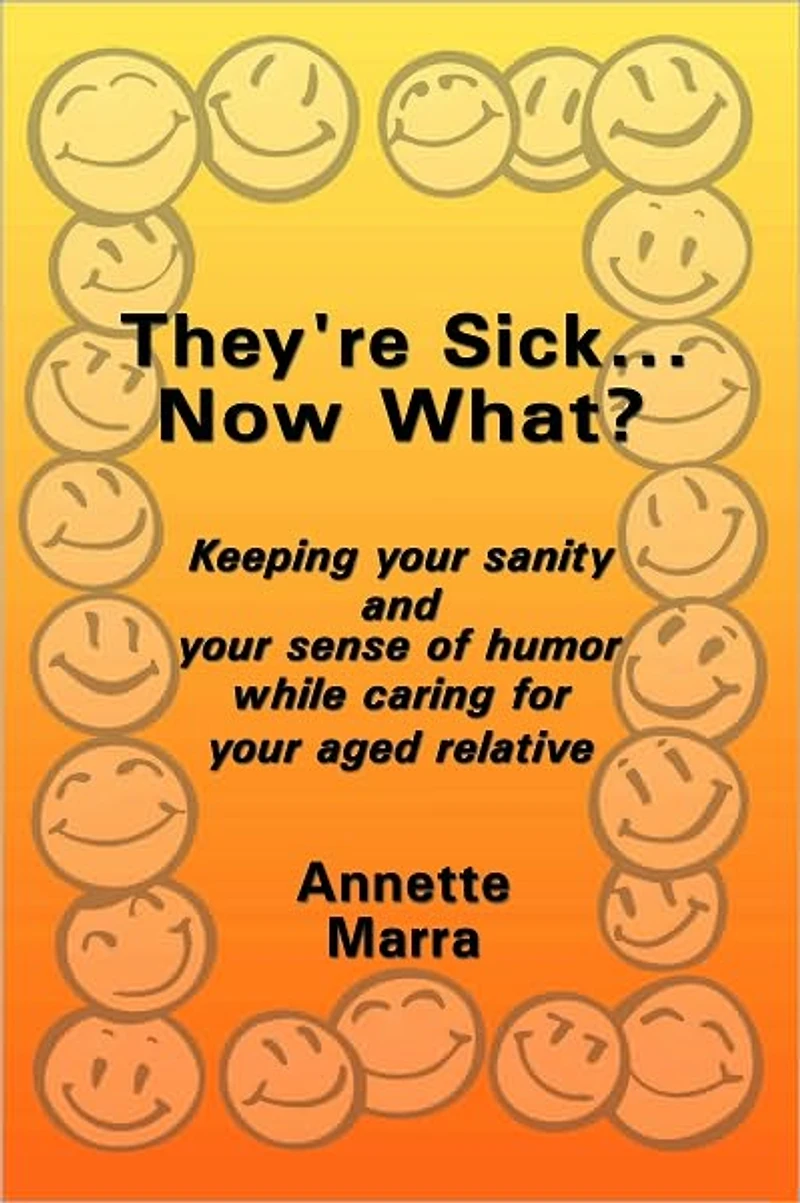 They're Sick...Now What?: Keeping your sanity and your sense of humor while caring for your aged relative