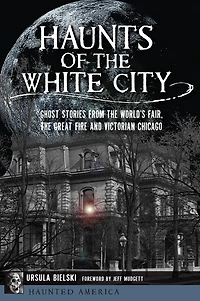 Haunts of the White City: Ghost Stories from World's Fair, Great Fire and Victorian Chicago