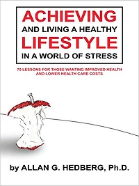 ACHIEVING AND LIVING A HEALTHY LIFESTYLE IN A WORLD OF STRESS: 70 LESSONS FOR THOSE WANTING IMPROVED HEALTH AND LOWER HEALTH CARE COSTS