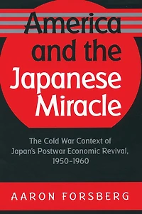 America and The Japanese Miracle: Cold War Context of Japan's Postwar Economic Revival, 1950-1960