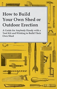 How to Build Your Own Shed or Outdoor Erection - a Guide for Anybody Handy with Tool Kit and Wishing Their