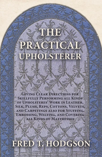 The Practical Upholsterer Giving Clear Directions for Skillfully Performing all Kinds of Upholsteres' Work: Leather, Silk, Plush, Reps, Cottons, Velvets, and Carpetings also for Stuffing, Embossing, Welting, and Covering all Kinds of Mattresses