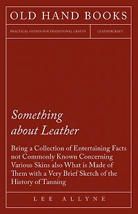 Something about Leather - Being a Collection of Entertaining Facts not Commonly Known Concerning Various Skins also what is made of them with a very brief Sketch of the History of Tanning