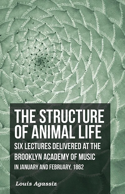 the Structure of Animal Life - Six Lectures Delivered at Brooklyn Academy Music January and February, 1862