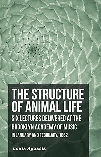 the Structure of Animal Life - Six Lectures Delivered at Brooklyn Academy Music January and February, 1862