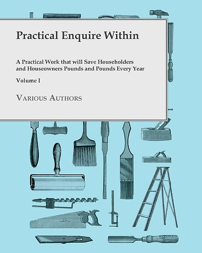 Practical Enquire Within - A Work that will Save Householders and Houseowners Pounds Every Year Volume I