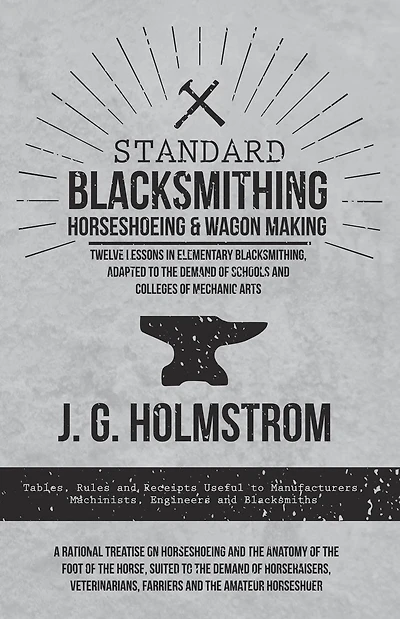 Standard Blacksmithing, Horseshoeing and Wagon Making - Twelve Lessons in Elementary Blacksmithing, Adapted to the Demand of Schools and Colleges of Mechanic Arts: Tables, Rules and Receipts Useful to Manufacturers, Machinists, Engineers and Blacksmiths -