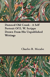 Damned Old Crank - A Self Portrait Of E. W. Scripps Drawn From His Unpublished Writings