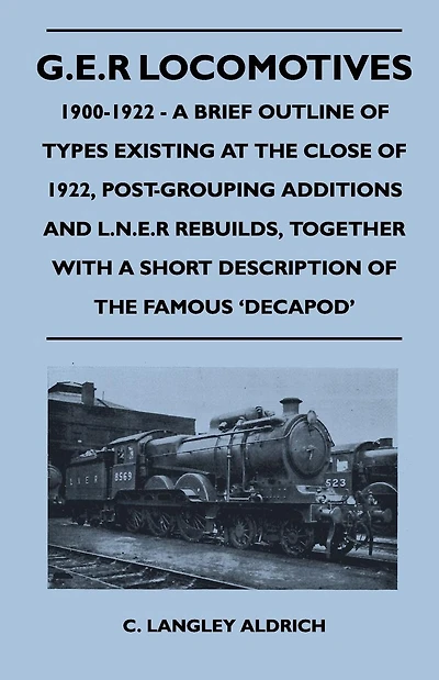 G.E.R Locomotives, 1900-1922 - A Brief Outline of Types Existing at the Close of 1922, Post-Grouping Additions and L.N.E.R Rebuilds, Together With a Short Description of the Famous 'Decapod'