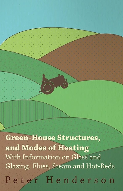 Green-House Structures, and Modes of Heating - With Information on Glass Glazing, Flues, Steam Hot-Beds