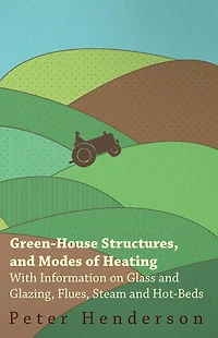 Green-House Structures, and Modes of Heating - With Information on Glass Glazing, Flues, Steam Hot-Beds
