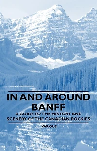and Around Banff - A Guide to the History Scenery of Canadian Rockies
