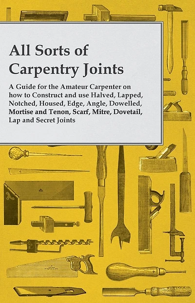 All Sorts of Carpentry Joints: A Guide for the Amateur Carpenter on how to Construct and use Halved, Lapped, Notched, Housed, Edge, Angle, Dowelled, Mortise Tenon, Scarf, Mitre, Dovetail, Lap Secret Joints