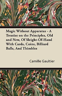 Magic Without Apparatus - A Treatise on the Principles, Old and New, Of Sleight-Of-Hand With Cards, Coins, Billiard Balls, And Thimbles