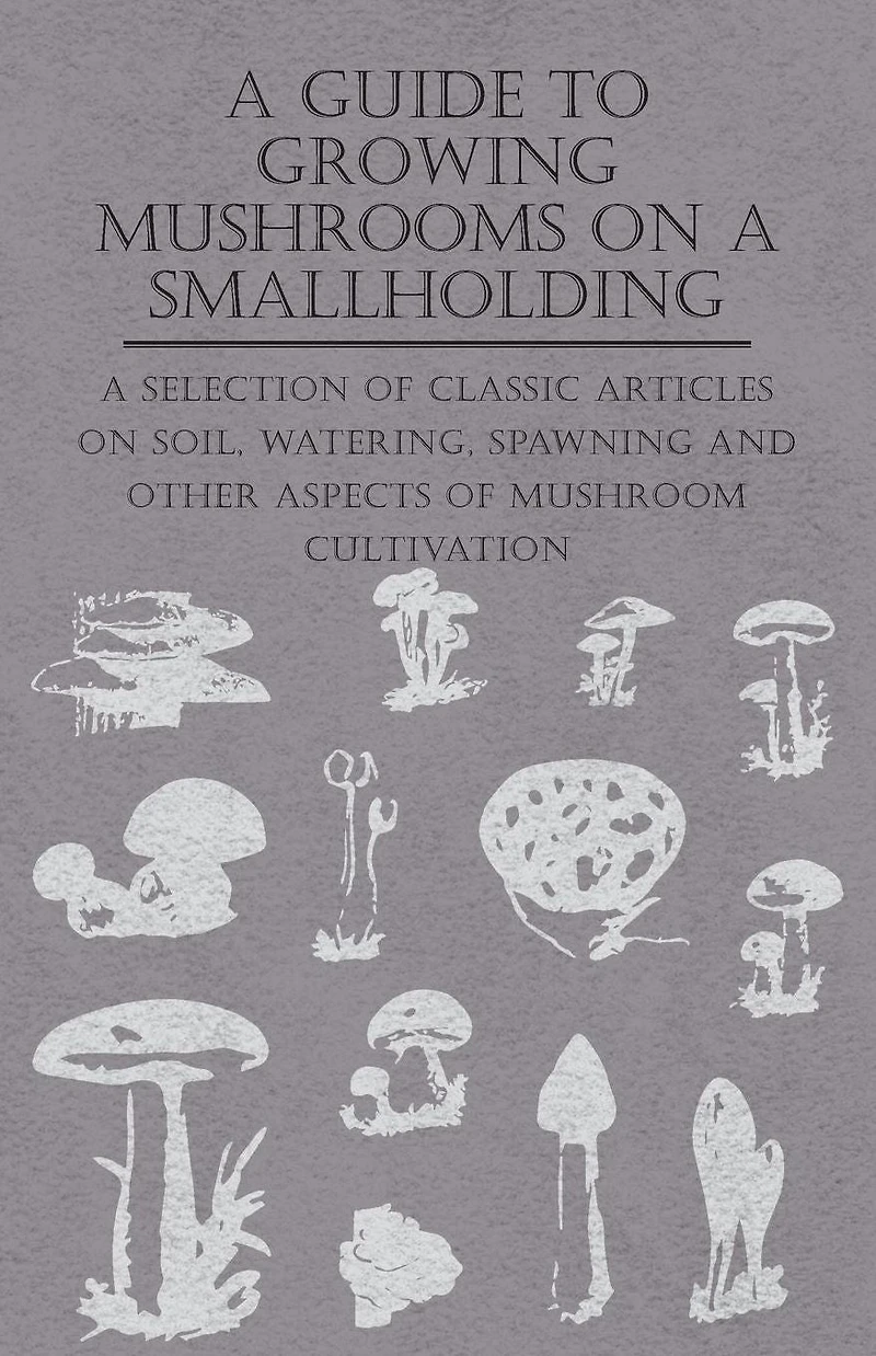 A Guide to Growing Mushrooms on Smallholding - Selection of Classic Articles Soil, Watering, Spawning and Other Aspects Mushroom Cultivation (Self-Sufficiency Series)