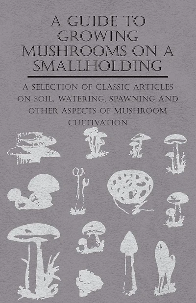 A Guide to Growing Mushrooms on Smallholding - Selection of Classic Articles Soil, Watering, Spawning and Other Aspects Mushroom Cultivation (Self-Sufficiency Series)
