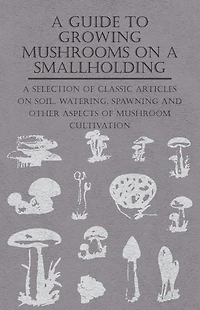 A Guide to Growing Mushrooms on Smallholding - Selection of Classic Articles Soil, Watering, Spawning and Other Aspects Mushroom Cultivation (Self-Sufficiency Series)