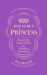 How to be a Princess: Real-Life Fairy Tales for Modern Heroines - No Godmothers Required
