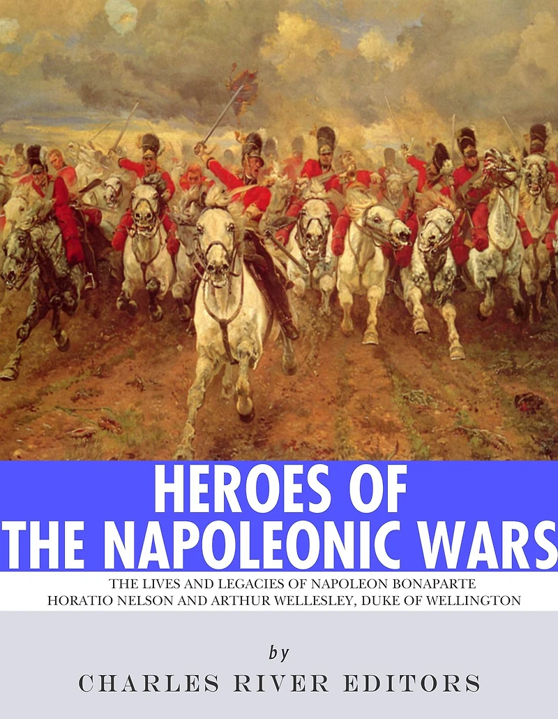 Heroes of the Napoleonic Wars: The Lives and Legacies of Napoleon Bonaparte, Horatio Nelson and Arthur Wellesley, the Duke of Wellington