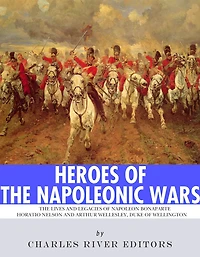 Heroes of the Napoleonic Wars: The Lives and Legacies of Napoleon Bonaparte, Horatio Nelson and Arthur Wellesley, the Duke of Wellington