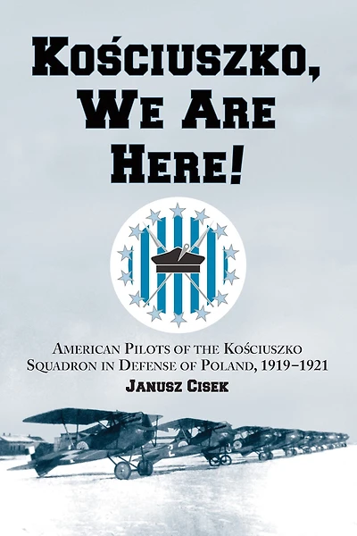 Kosciuszko, We Are Here!: American Pilots of the Kosciuszko Squadron in Defense of Poland, 1919-1921