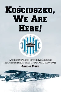 Kosciuszko, We Are Here!: American Pilots of the Kosciuszko Squadron in Defense of Poland, 1919-1921