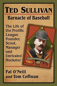 Ted Sullivan, Barnacle of Baseball: The Life of the Prolific League Founder, Scout, Manager and Unrivaled Huckster