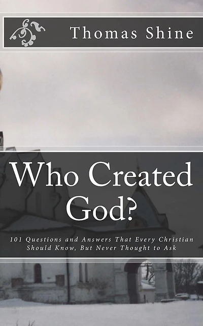 Who Created God?: 101 Questions and Answers That Every Christian Should Know, But Never Thought to Ask