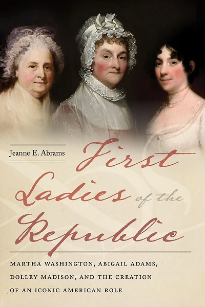 First Ladies of the Republic: Martha Washington, Abigail Adams, Dolley Madison, and Creation an Iconic American Role