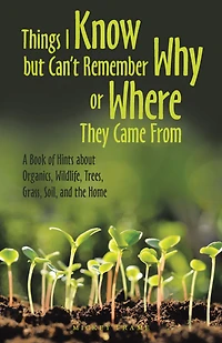 Things I Know but Can't Remember Why or Where They Came From: A Book of Hints About Organics, Wildlife, Trees, Grass, Soil, and the Home