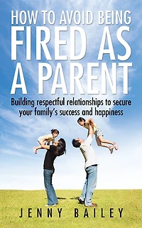 How to Avoid Being Fired as a Parent: Building Respectful Relationships to Secure Your Family'S Success and Happiness