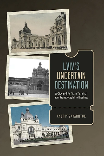 Lviv's Uncertain Destination: A City and Its Train Terminal from Franz Joseph I to Brezhnev