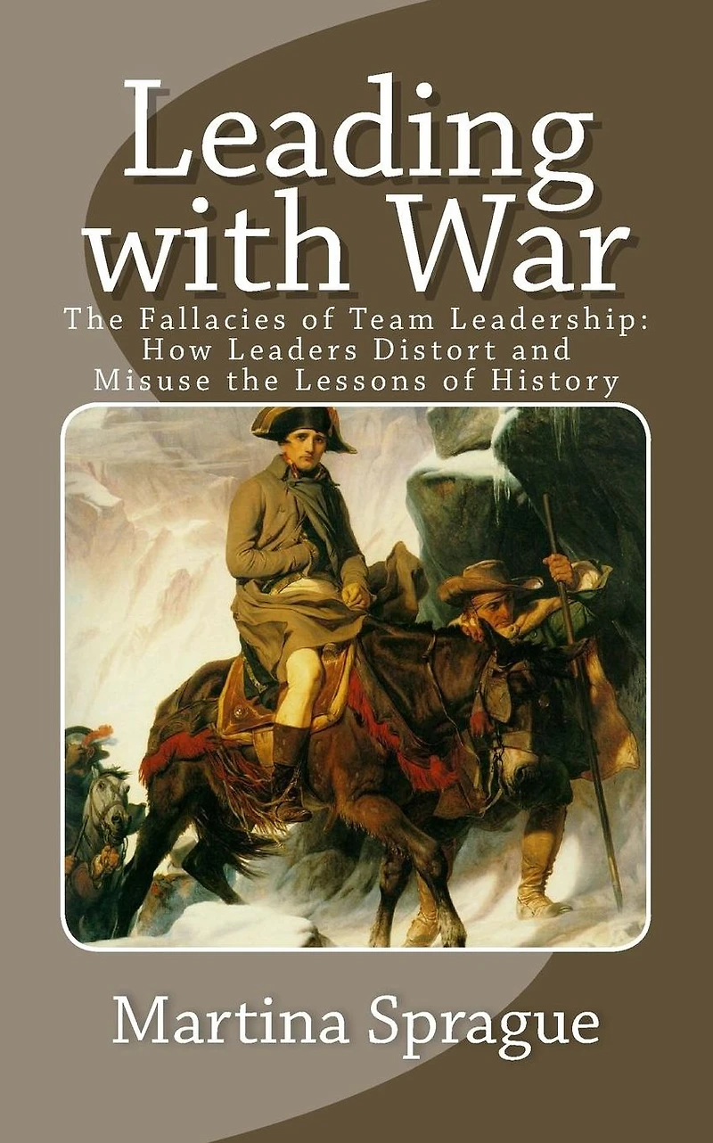 Leading with War: the Fallacies of Team Leadership: How Leaders Distort and Misuse Lessons History