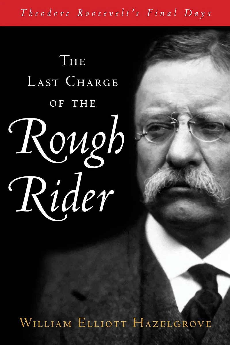 Last Charge of the Rough Rider: Theodore Roosevelt's Final Days