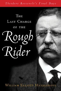 Last Charge of the Rough Rider: Theodore Roosevelt's Final Days