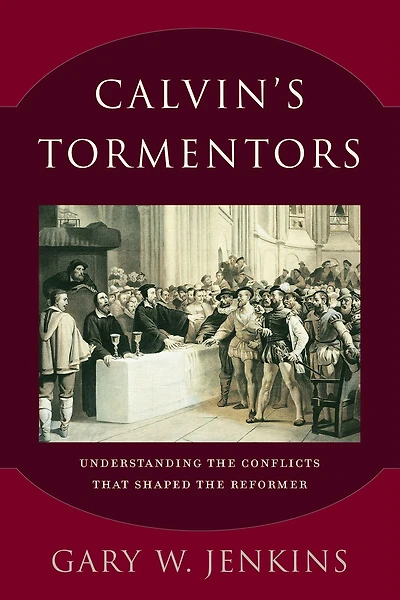 Calvin's Tormentors: Understanding the Conflicts That Shaped Reformer
