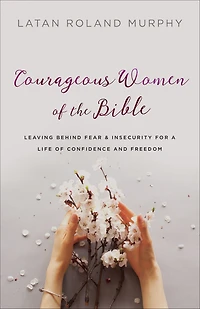 Courageous Women of the Bible: Leaving Behind Fear and Insecurity for a Life Confidence Freedom