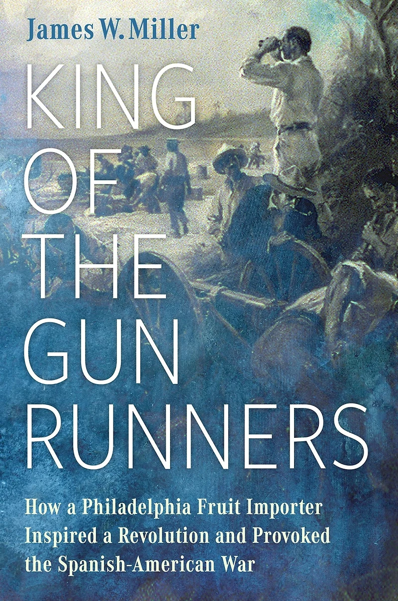 King of the Gunrunners: How a Philadelphia Fruit Importer Inspired Revolution and Provoked Spanish-American War